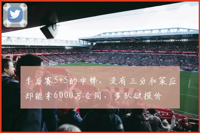 季后赛5+5的中锋，没有三分和策应却能拿6000万合同，多队欲报价