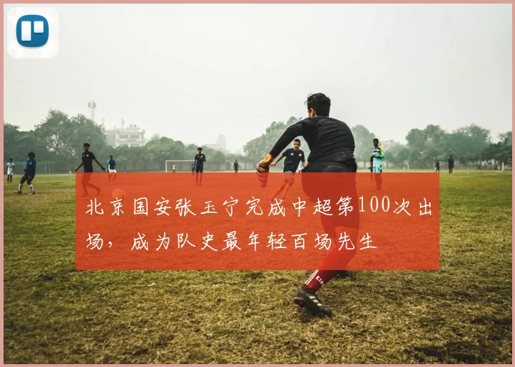 北京国安张玉宁完成中超第100次出场,成为队史最年轻百场先生